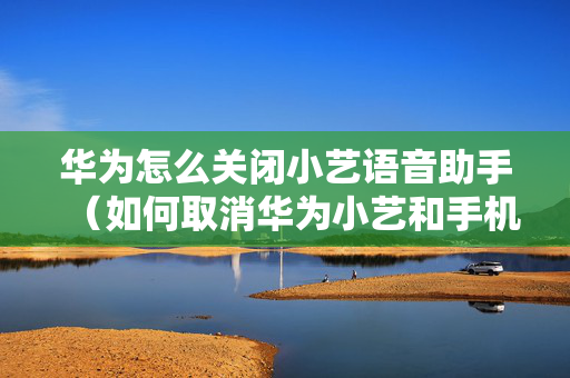 华为怎么关闭小艺语音助手（如何取消华为小艺和手机的语音功能）