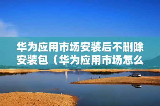 华为应用市场安装后不删除安装包（华为应用市场怎么安装后不删除安装包）