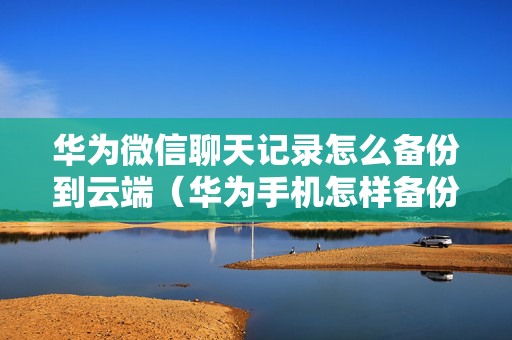 华为微信聊天记录怎么备份到云端（华为手机怎样备份微信聊天记录到云端）