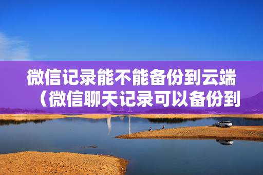 微信记录能不能备份到云端（微信聊天记录可以备份到微云吗）