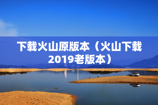 下载火山原版本（火山下载2019老版本）
