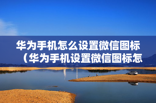 华为手机怎么设置微信图标（华为手机设置微信图标怎么设置）