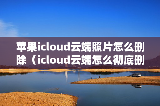 苹果icloud云端照片怎么删除（icloud云端怎么彻底删除照片）
