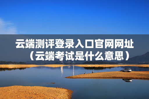 云端测评登录入口官网网址（云端考试是什么意思）