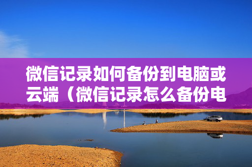 微信记录如何备份到电脑或云端（微信记录怎么备份电脑）