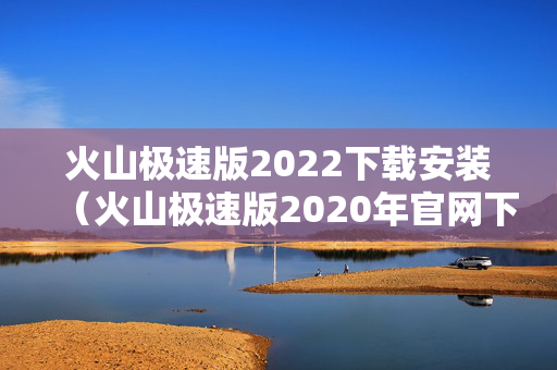 火山极速版2022下载安装（火山极速版2020年官网下载）