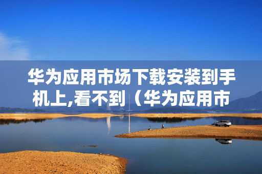 华为应用市场下载安装到手机上,看不到（华为应用市场下载安装的软件找不到）