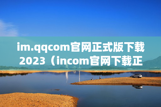 im.qqcom官网正式版下载2023（incom官网下载正式版）