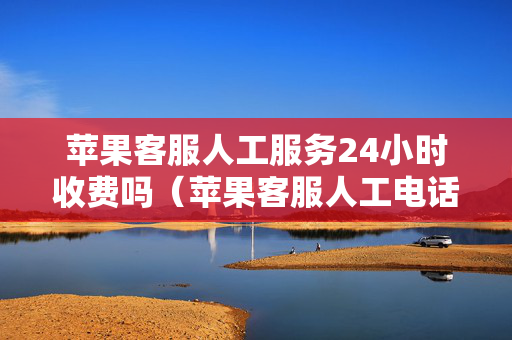 苹果客服人工服务24小时收费吗（苹果客服人工电话收费吗）