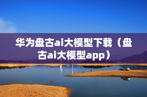 华为盘古ai大模型下载（盘古ai大模型app）