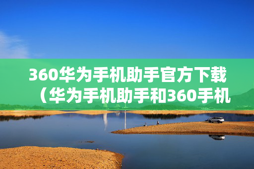 360华为手机助手官方下载（华为手机助手和360手机助手哪个好用）