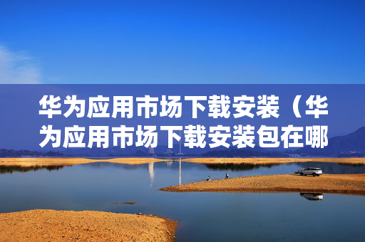 华为应用市场下载安装（华为应用市场下载安装包在哪）