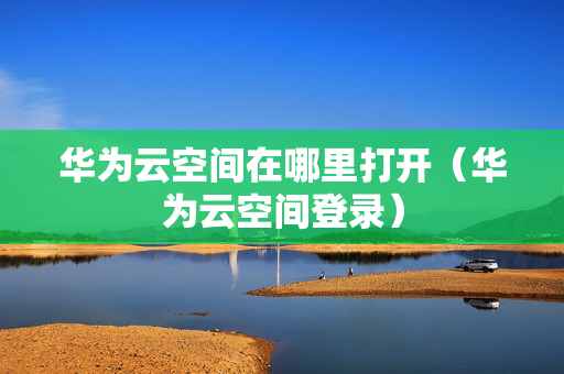 华为云空间在哪里打开（华为云空间登录）