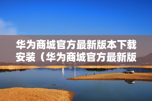 华为商城官方最新版本下载安装（华为商城官方最新版本下载安装包）