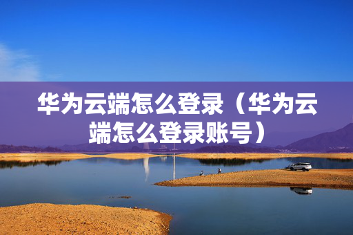 华为云端怎么登录（华为云端怎么登录账号）