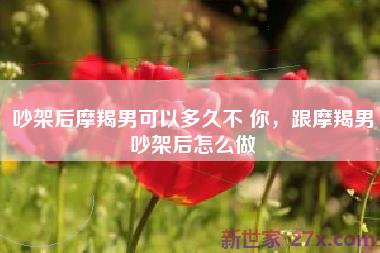 吵架后摩羯男可以多久不 你，跟摩羯男吵架后怎么做