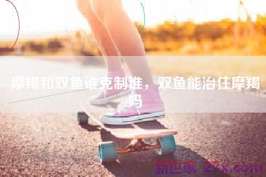 摩羯和双鱼谁克制谁，双鱼能治住摩羯吗