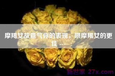 摩羯女故意气你的表现，哄摩羯女的更佳 ---