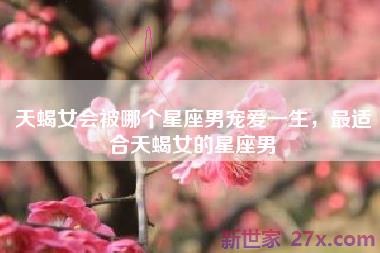 天蝎女会被哪个星座男宠爱一生，最适合天蝎女的星座男