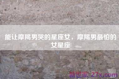 能让摩羯男哭的星座女，摩羯男最怕的女星座