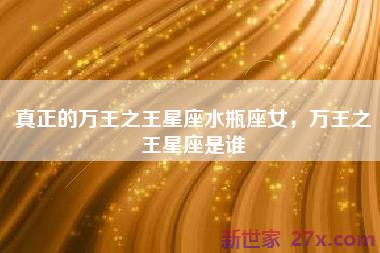 真正的万王之王星座水瓶座女，万王之王星座是谁