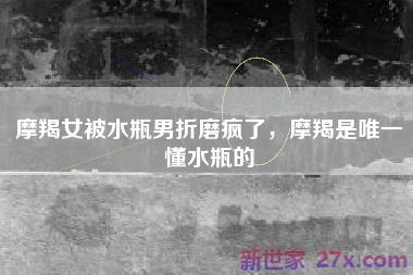 摩羯女被水瓶男折磨疯了，摩羯是唯一懂水瓶的