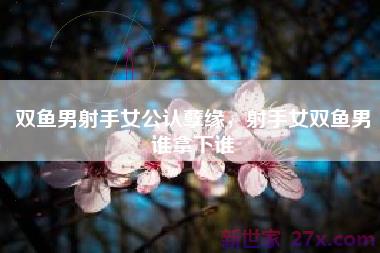 双鱼男射手女公认孽缘，射手女双鱼男谁拿下谁
