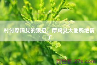 对付摩羯女的狠招，摩羯女太他妈绝情了