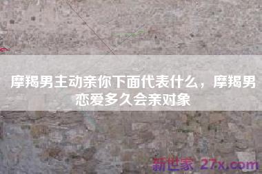 摩羯男主动亲你下面代表什么，摩羯男恋爱多久会亲对象