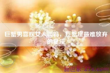 巨蟹男喜欢女人叫吗，巨蟹座最难放弃的星座