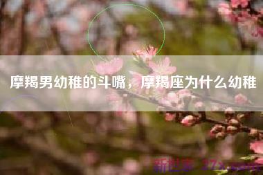 摩羯男幼稚的斗嘴，摩羯座为什么幼稚