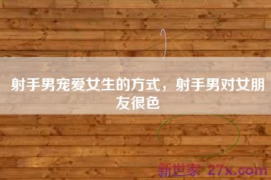 射手男宠爱女生的方式，射手男对女朋友很色