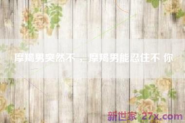 摩羯男突然不 ，摩羯男能忍住不 你