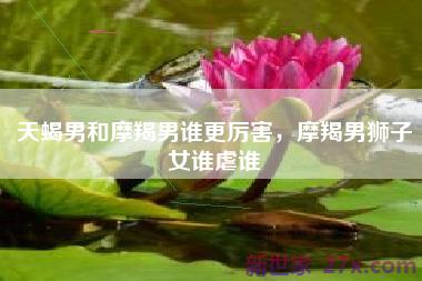 天蝎男和摩羯男谁更厉害，摩羯男狮子女谁虐谁