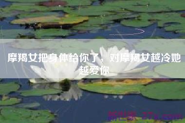 摩羯女把身体给你了，对摩羯女越冷她越爱你