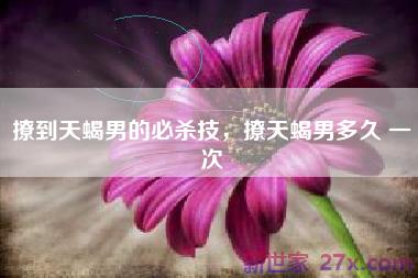 撩到天蝎男的必杀技，撩天蝎男多久 一次
