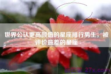 世界公认更高颜值的星座排行男生，被评价最差的星座