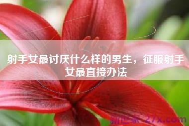射手女最讨厌什么样的男生，征服射手女最直接办法