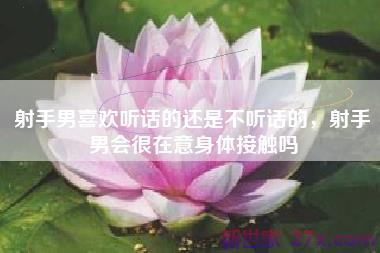射手男喜欢听话的还是不听话的，射手男会很在意身体接触吗