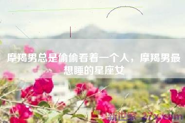 摩羯男总是偷偷看着一个人，摩羯男最想睡的星座女