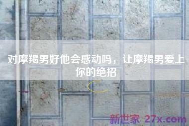 对摩羯男好他会感动吗，让摩羯男爱上你的绝招