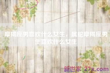 摩羯座男喜欢什么女生，属蛇摩羯座男生喜欢什么女生