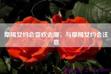 摩羯女约会喜欢去哪，与摩羯女约会注意