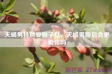 天蝎男特别爱狮子女，天蝎男睡后会更爱你吗