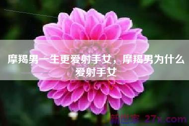 摩羯男一生更爱射手女，摩羯男为什么爱射手女