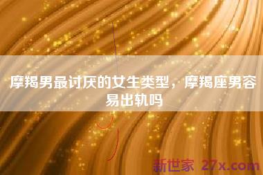 摩羯男最讨厌的女生类型，摩羯座男容易出轨吗