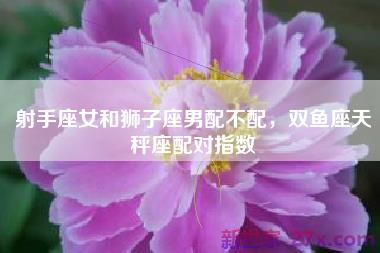 射手座女和狮子座男配不配，双鱼座天秤座配对指数