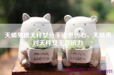 天蝎男跟天秤女分手谁更伤心，天蝎男对天秤女无抵抗力