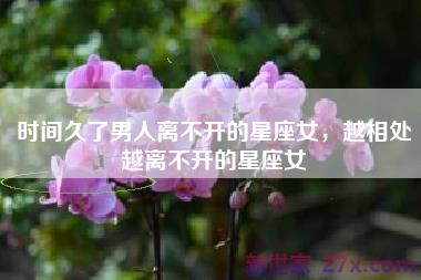 时间久了男人离不开的星座女，越相处越离不开的星座女