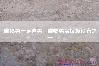 摩羯男十足渣男，摩羯男最垃圾没有之一